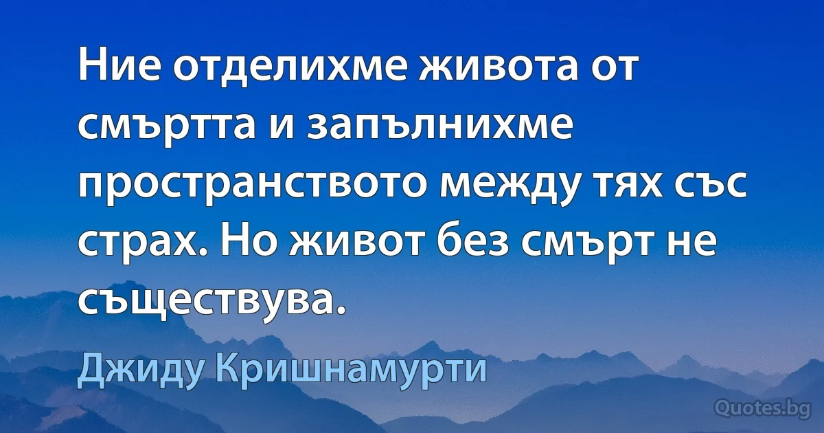 Ние отделихме живота от смъртта и запълнихме пространството между тях със страх. Но живот без смърт не съществува. (Джиду Кришнамурти)