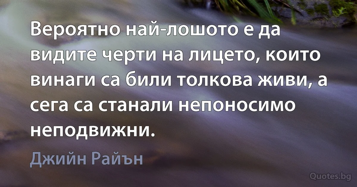 Вероятно най-лошото е да видите черти на лицето, които винаги са били толкова живи, а сега са станали непоносимо неподвижни. (Джийн Райън)