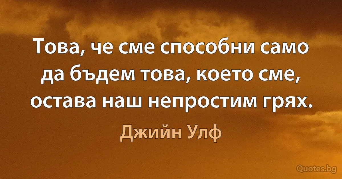 Това, че сме способни само да бъдем това, което сме, остава наш непростим грях. (Джийн Улф)