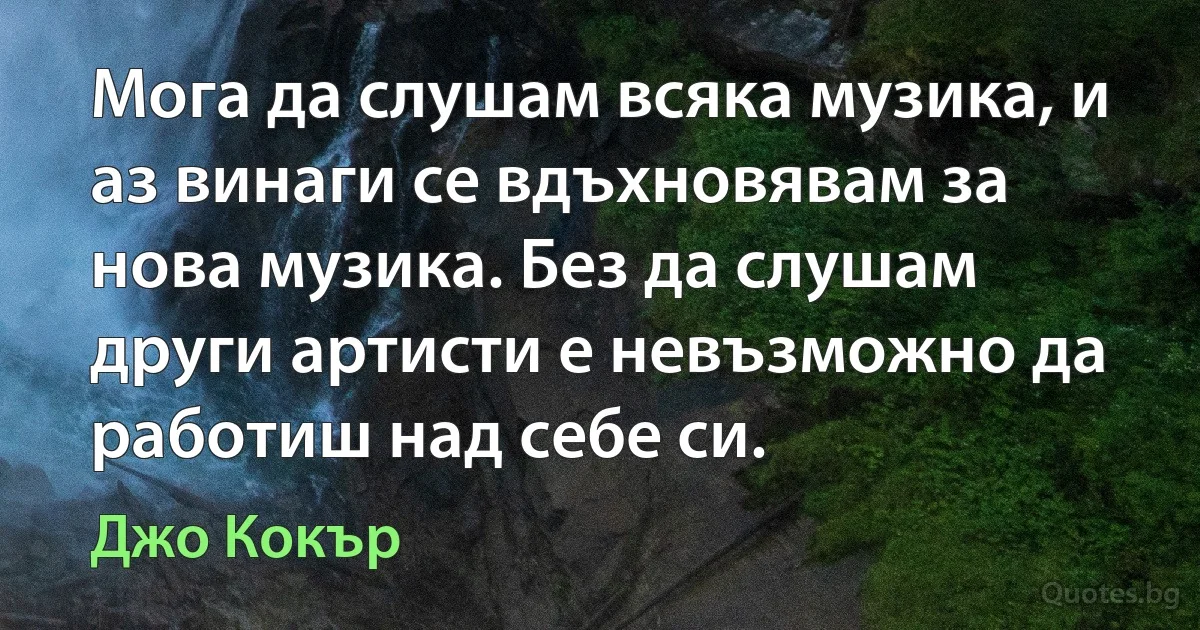 Мога да слушам всяка музика, и аз винаги се вдъхновявам за нова музика. Без да слушам други артисти е невъзможно да работиш над себе си. (Джо Кокър)