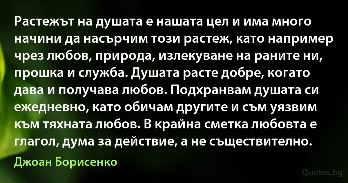 Растежът на душата е нашата цел и има много начини да насърчим този растеж, като например чрез любов, природа, излекуване на раните ни, прошка и служба. Душата расте добре, когато дава и получава любов. Подхранвам душата си ежедневно, като обичам другите и съм уязвим към тяхната любов. В крайна сметка любовта е глагол, дума за действие, а не съществително. (Джоан Борисенко)