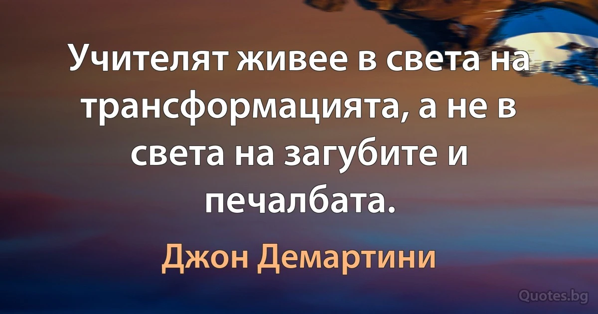 Учителят живее в света на трансформацията, а не в света на загубите и печалбата. (Джон Демартини)