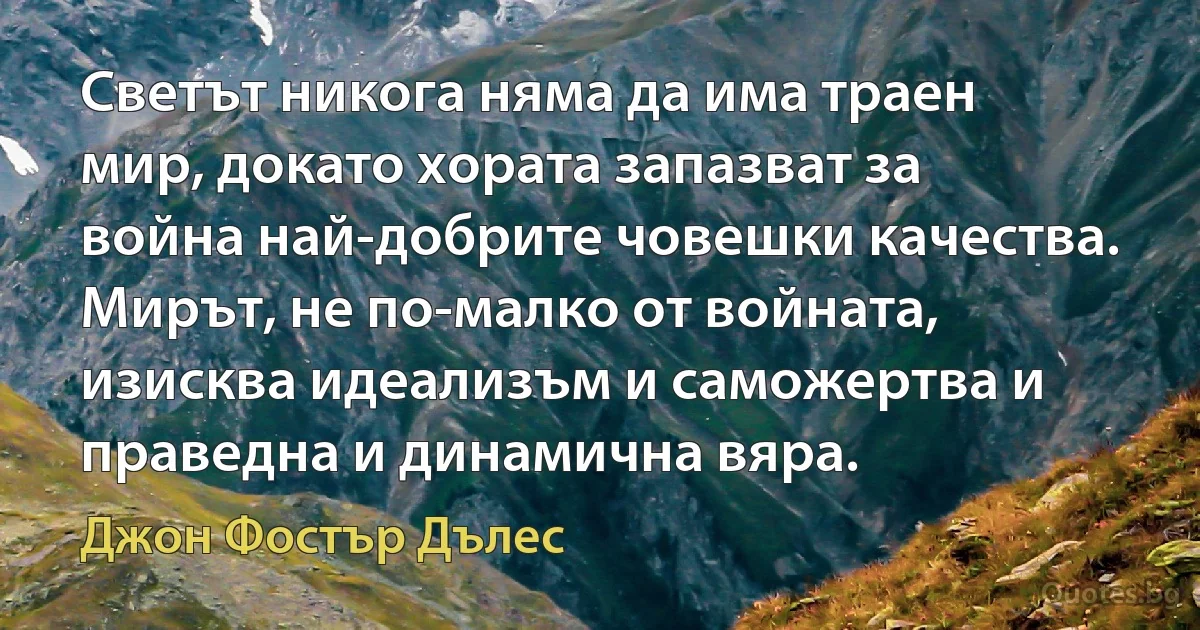 Светът никога няма да има траен мир, докато хората запазват за война най-добрите човешки качества. Мирът, не по-малко от войната, изисква идеализъм и саможертва и праведна и динамична вяра. (Джон Фостър Дълес)