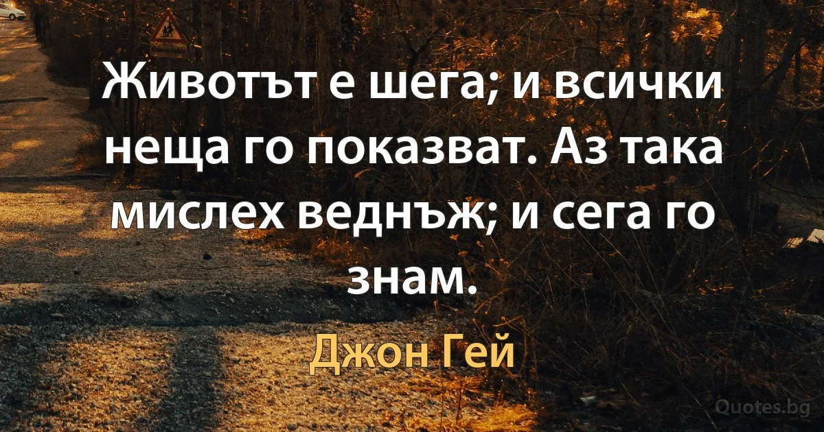 Животът е шега; и всички неща го показват. Аз така мислех веднъж; и сега го знам. (Джон Гей)