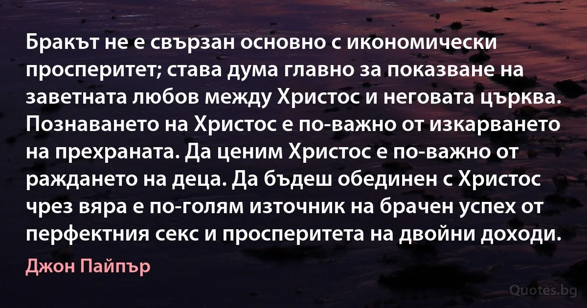 Бракът не е свързан основно с икономически просперитет; става дума главно за показване на заветната любов между Христос и неговата църква. Познаването на Христос е по-важно от изкарването на прехраната. Да ценим Христос е по-важно от раждането на деца. Да бъдеш обединен с Христос чрез вяра е по-голям източник на брачен успех от перфектния секс и просперитета на двойни доходи. (Джон Пайпър)