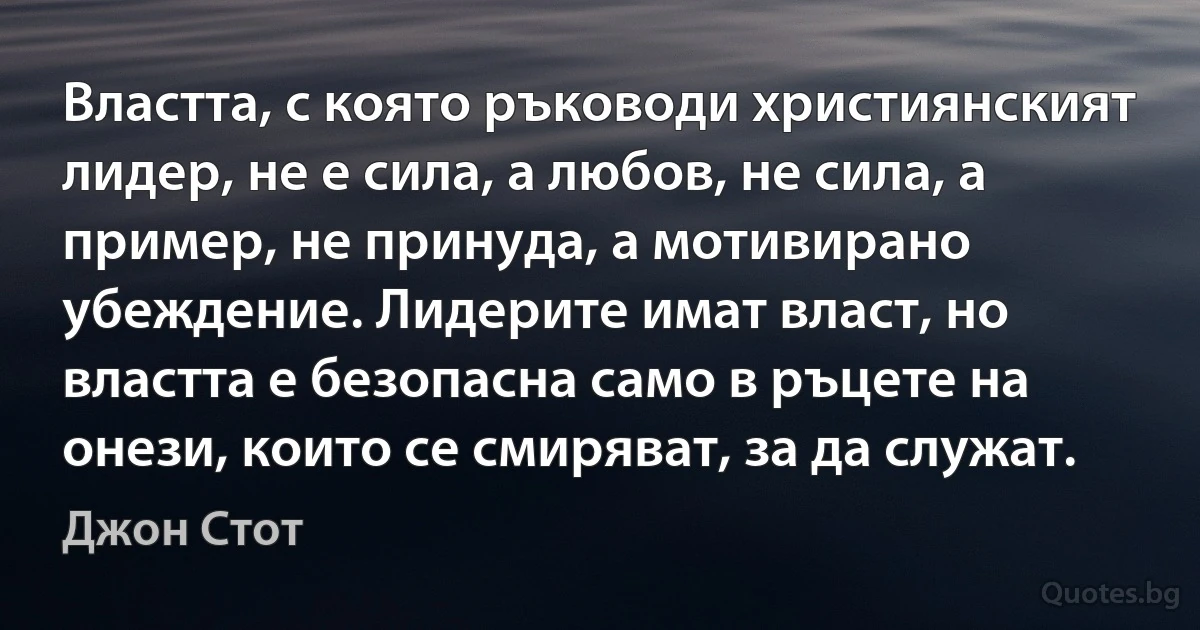 Властта, с която ръководи християнският лидер, не е сила, а любов, не сила, а пример, не принуда, а мотивирано убеждение. Лидерите имат власт, но властта е безопасна само в ръцете на онези, които се смиряват, за да служат. (Джон Стот)