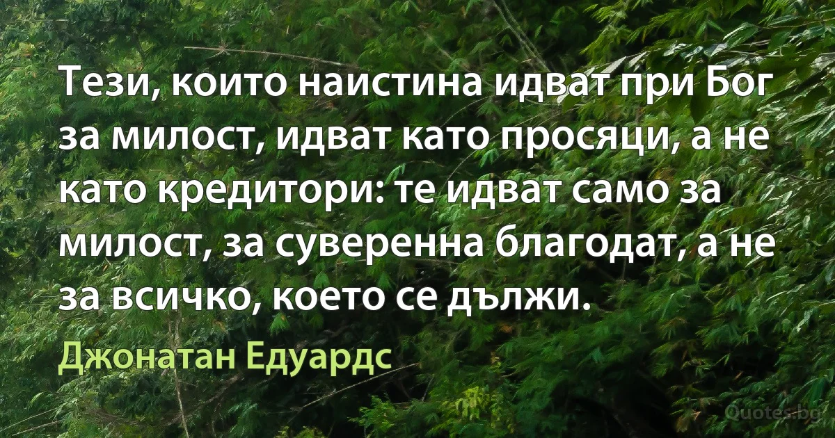 Тези, които наистина идват при Бог за милост, идват като просяци, а не като кредитори: те идват само за милост, за суверенна благодат, а не за всичко, което се дължи. (Джонатан Едуардс)