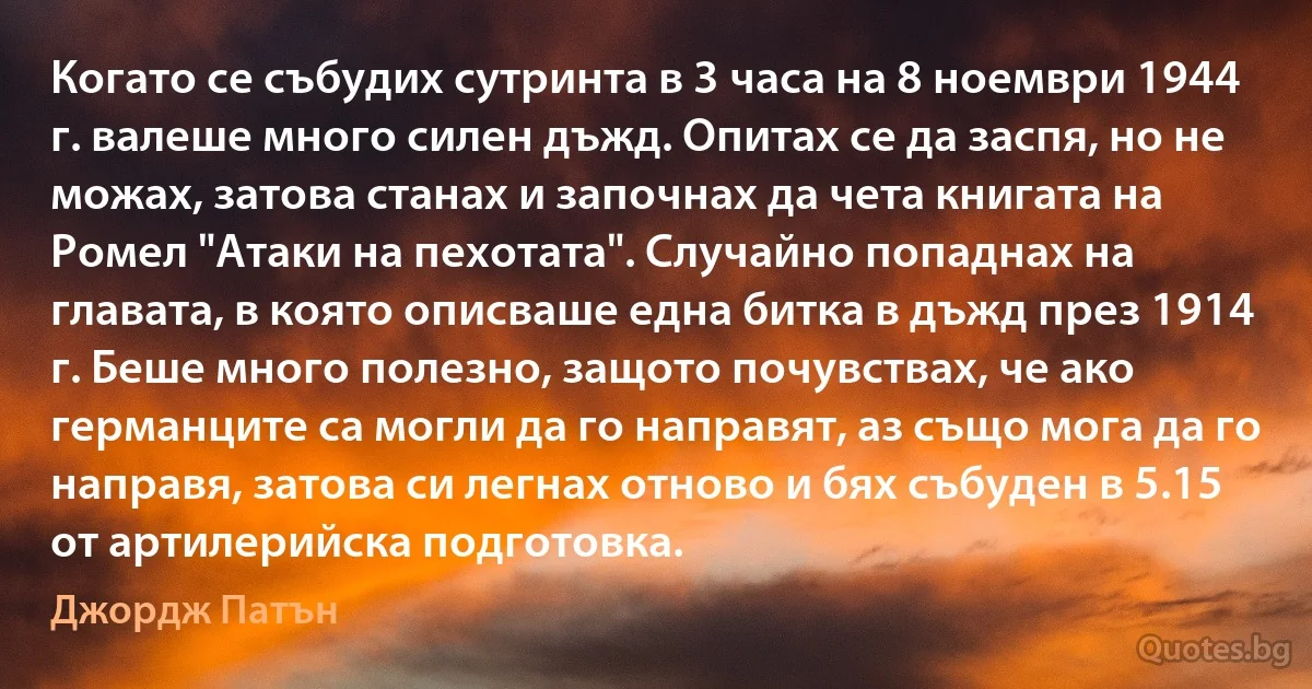 Когато се събудих сутринта в 3 часа на 8 ноември 1944 г. валеше много силен дъжд. Опитах се да заспя, но не можах, затова станах и започнах да чета книгата на Ромел "Атаки на пехотата". Случайно попаднах на главата, в която описваше една битка в дъжд през 1914 г. Беше много полезно, защото почувствах, че ако германците са могли да го направят, аз също мога да го направя, затова си легнах отново и бях събуден в 5.15 от артилерийска подготовка. (Джордж Патън)