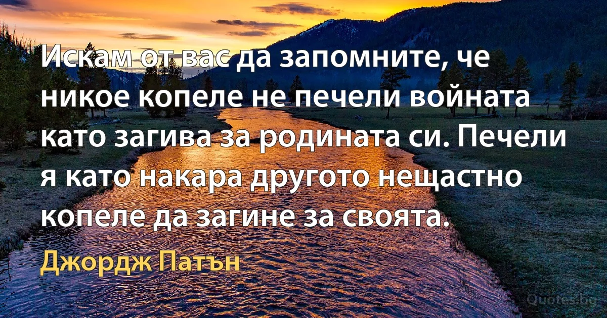 Искам от вас да запомните, че никое копеле не печели войната като загива за родината си. Печели я като накара другото нещастно копеле да загине за своята. (Джордж Патън)