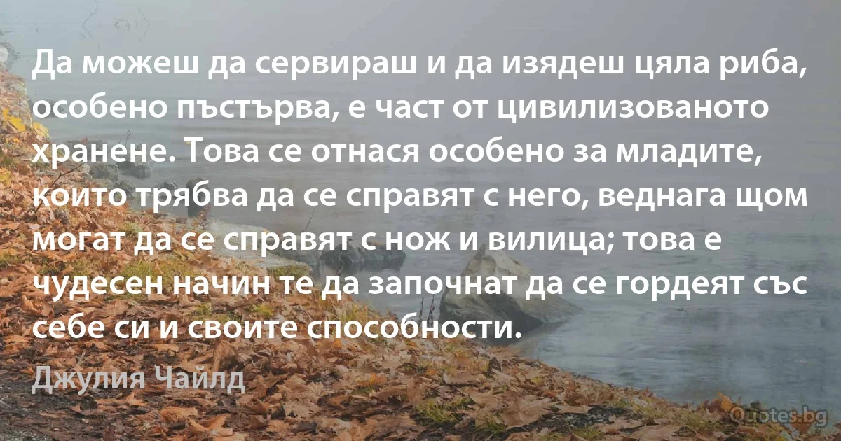 Да можеш да сервираш и да изядеш цяла риба, особено пъстърва, е част от цивилизованото хранене. Това се отнася особено за младите, които трябва да се справят с него, веднага щом могат да се справят с нож и вилица; това е чудесен начин те да започнат да се гордеят със себе си и своите способности. (Джулия Чайлд)