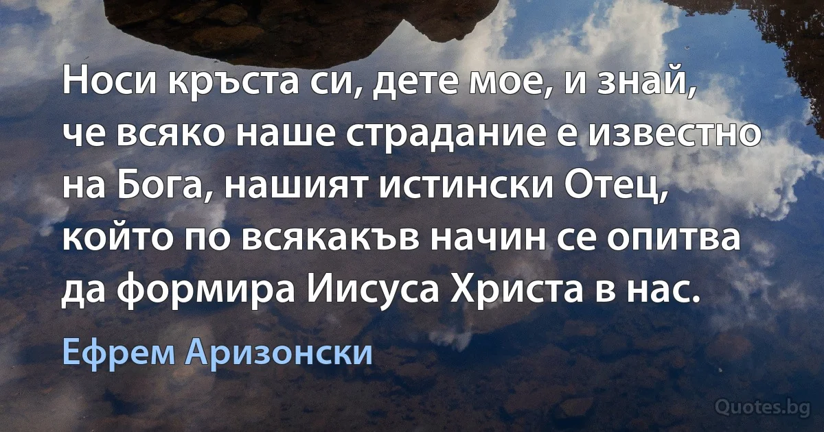 Носи кръста си, дете мое, и знай, че всяко наше страдание е известно на Бога, нашият истински Отец, който по всякакъв начин се опитва да формира Иисуса Христа в нас. (Ефрем Аризонски)