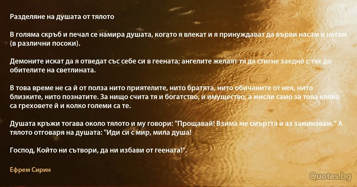 Разделяне на душата от тялото

В голяма скръб и печал се намира душата, когато я влекат и я принуждават да върви насам и натам
(в различни посоки).

Демоните искат да я отведат със себе си в геената; ангелите желаят тя да стигне заедно с тях до
обителите на светлината.

В това време не са й от полза нито приятелите, нито братята, нито обичаните от нея, нито близките, нито познатите. За нищо счита тя и богатство, и имущество, а мисли само за това колко са греховете й и колко големи са те.

Душата кръжи тогава около тялото и му говори: "Прощавай! Взима ме смъртта и аз заминавам.” А тялото отговаря на душата: "Иди си с мир, мила душа!

Господ, Който ни сътвори, да ни избави от геената!”. (Ефрем Сирин)