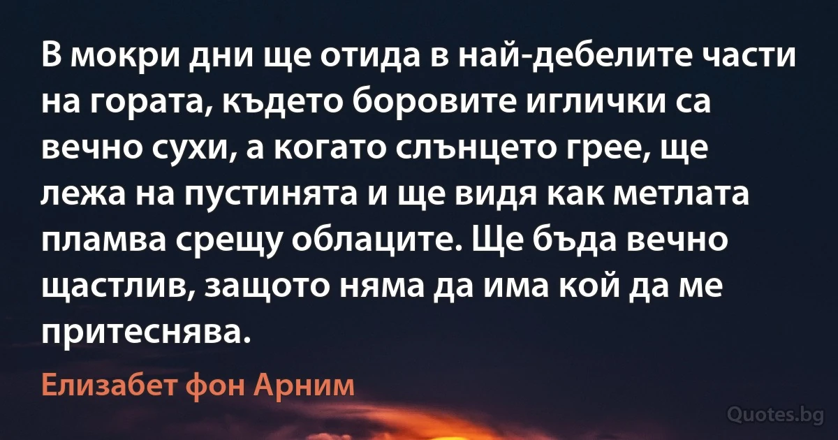 В мокри дни ще отида в най-дебелите части на гората, където боровите иглички са вечно сухи, а когато слънцето грее, ще лежа на пустинята и ще видя как метлата пламва срещу облаците. Ще бъда вечно щастлив, защото няма да има кой да ме притеснява. (Елизабет фон Арним)