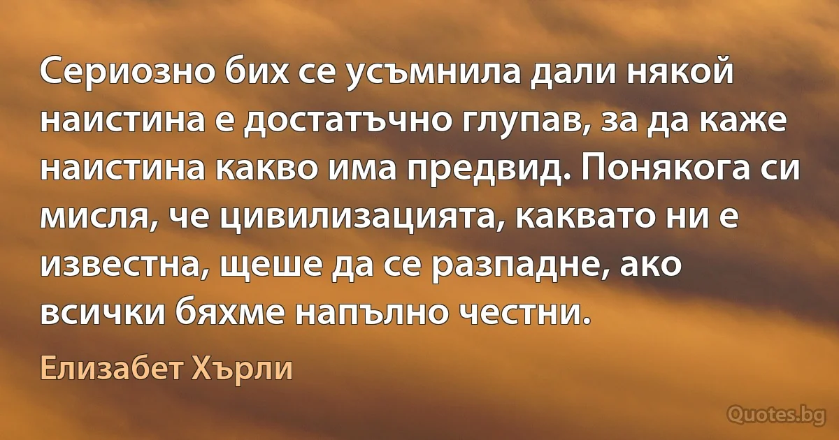 Сериозно бих се усъмнила дали някой наистина е достатъчно глупав, за да каже наистина какво има предвид. Понякога си мисля, че цивилизацията, каквато ни е известна, щеше да се разпадне, ако всички бяхме напълно честни. (Елизабет Хърли)