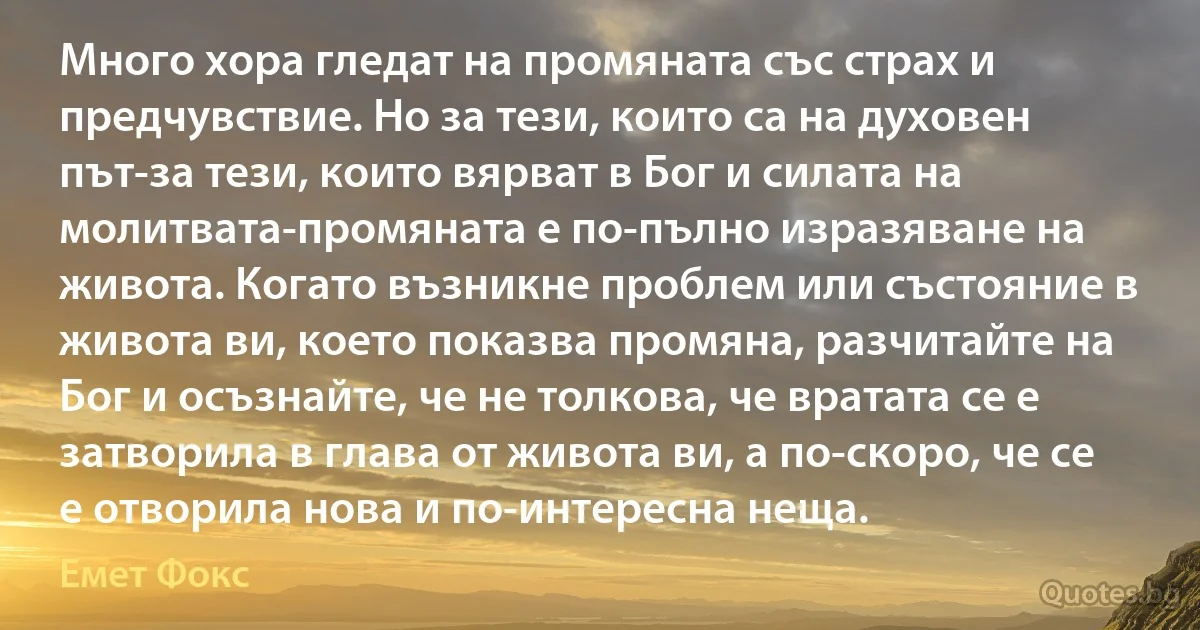 Много хора гледат на промяната със страх и предчувствие. Но за тези, които са на духовен път-за тези, които вярват в Бог и силата на молитвата-промяната е по-пълно изразяване на живота. Когато възникне проблем или състояние в живота ви, което показва промяна, разчитайте на Бог и осъзнайте, че не толкова, че вратата се е затворила в глава от живота ви, а по-скоро, че се е отворила нова и по-интересна неща. (Емет Фокс)