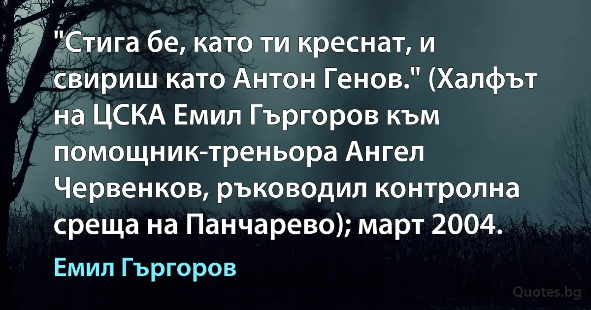 "Стига бе, като ти креснат, и свириш като Антон Генов." (Халфът на ЦСКА Емил Гъргоров към помощник-треньора Ангел Червенков, ръководил контролна среща на Панчарево); март 2004. (Емил Гъргоров)