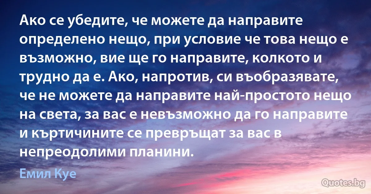 Ако се убедите, че можете да направите определено нещо, при условие че това нещо е възможно, вие ще го направите, колкото и трудно да е. Ако, напротив, си въобразявате, че не можете да направите най-простото нещо на света, за вас е невъзможно да го направите и къртичините се превръщат за вас в непреодолими планини. (Емил Куе)