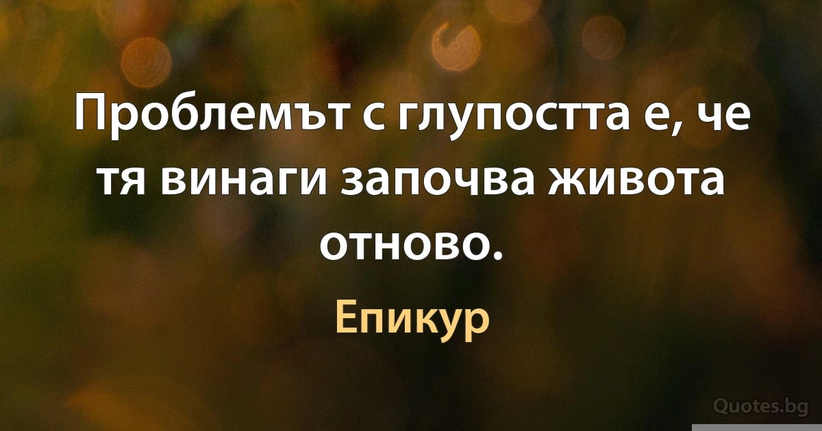 Проблемът с глупостта е, че тя винаги започва живота отново. (Епикур)