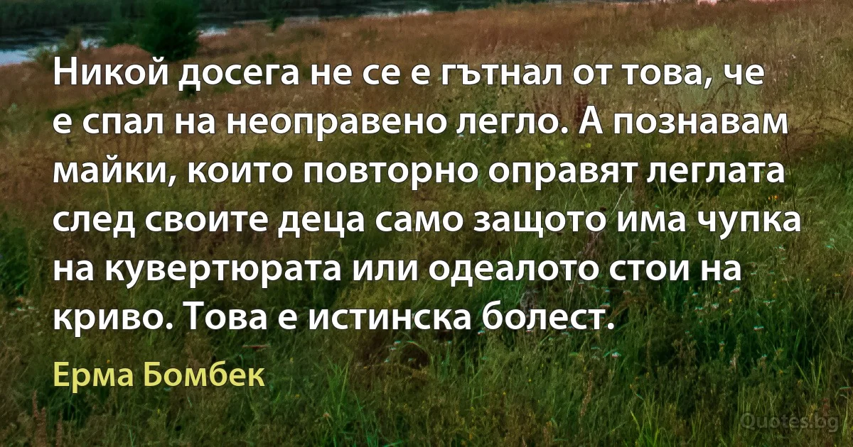 Никой досега не се е гътнал от това, че е спал на неоправено легло. А познавам майки, които повторно оправят леглата след своите деца само защото има чупка на кувертюрата или одеалото стои на криво. Това е истинска болест. (Ерма Бомбек)