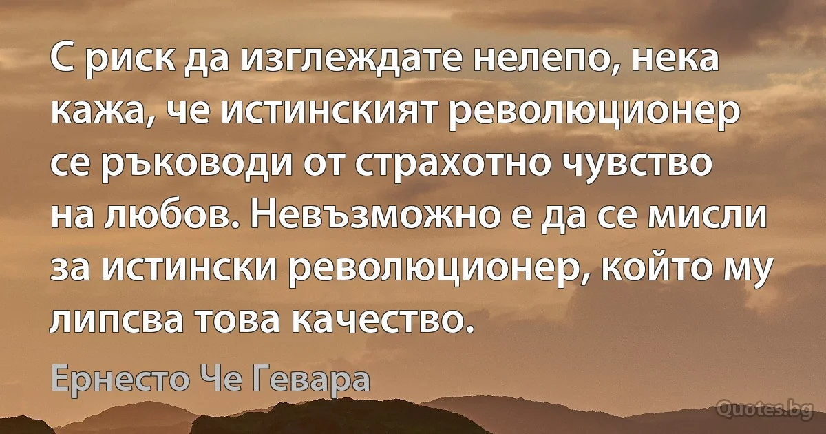 С риск да изглеждате нелепо, нека кажа, че истинският революционер се ръководи от страхотно чувство на любов. Невъзможно е да се мисли за истински революционер, който му липсва това качество. (Ернесто Че Гевара)