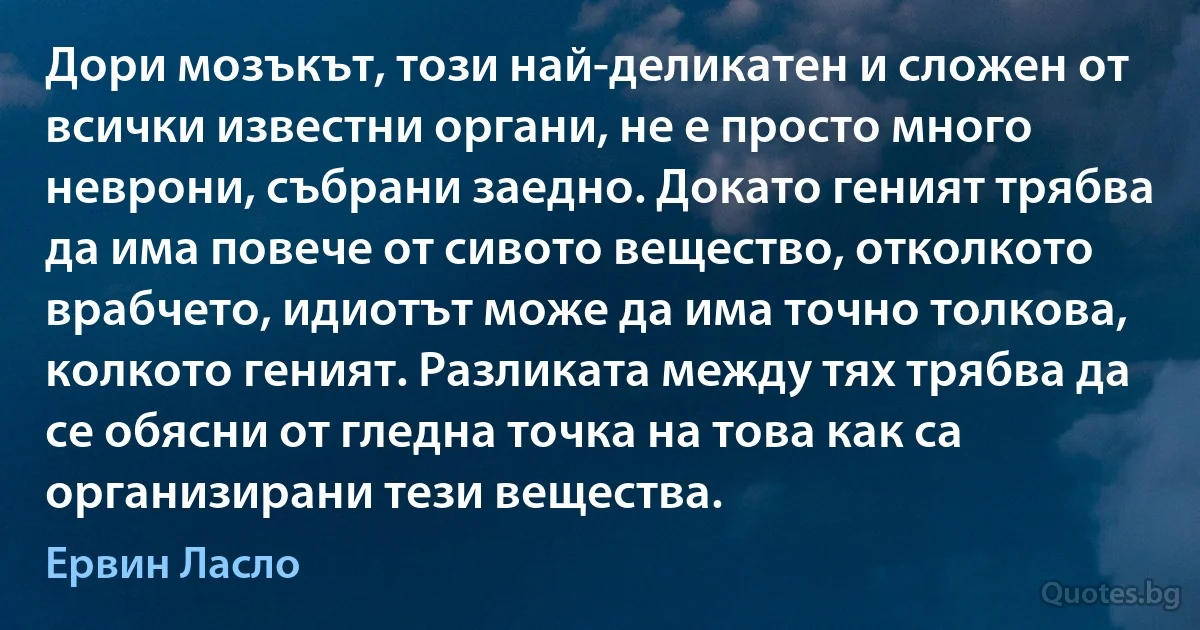 Дори мозъкът, този най-деликатен и сложен от всички известни органи, не е просто много неврони, събрани заедно. Докато геният трябва да има повече от сивото вещество, отколкото врабчето, идиотът може да има точно толкова, колкото геният. Разликата между тях трябва да се обясни от гледна точка на това как са организирани тези вещества. (Ервин Ласло)