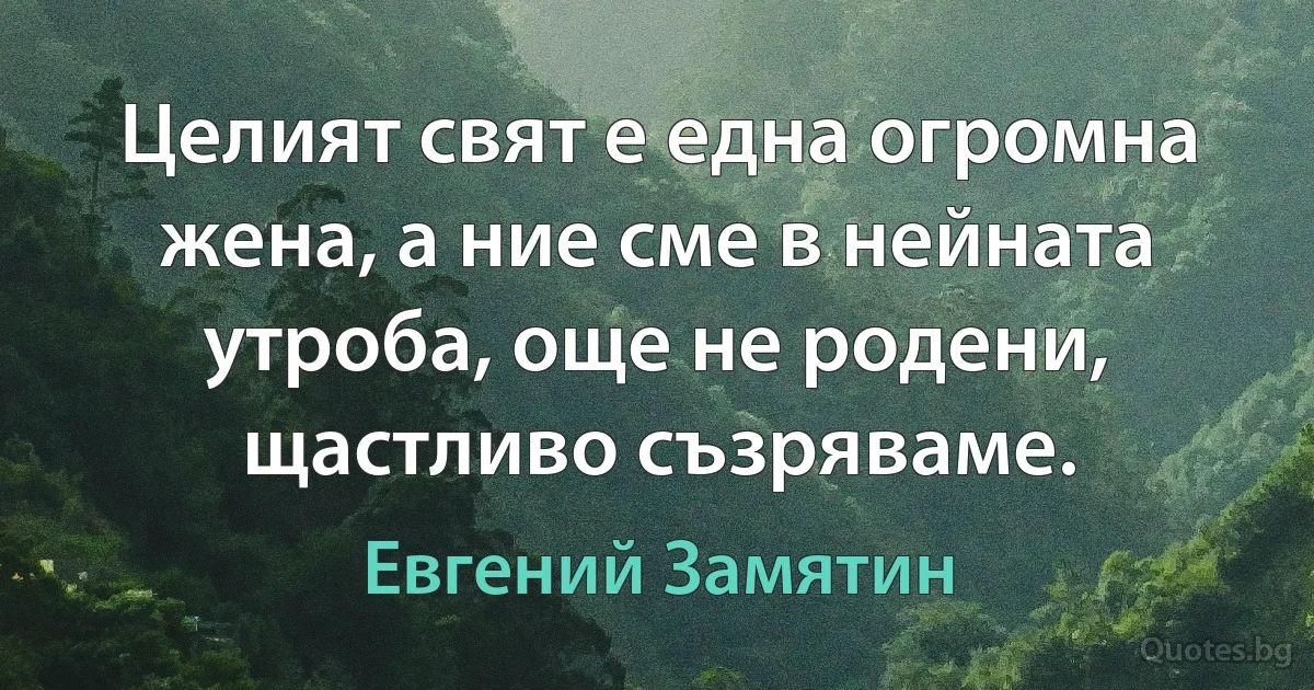 Целият свят е една огромна жена, а ние сме в нейната утроба, още не родени, щастливо съзряваме. (Евгений Замятин)