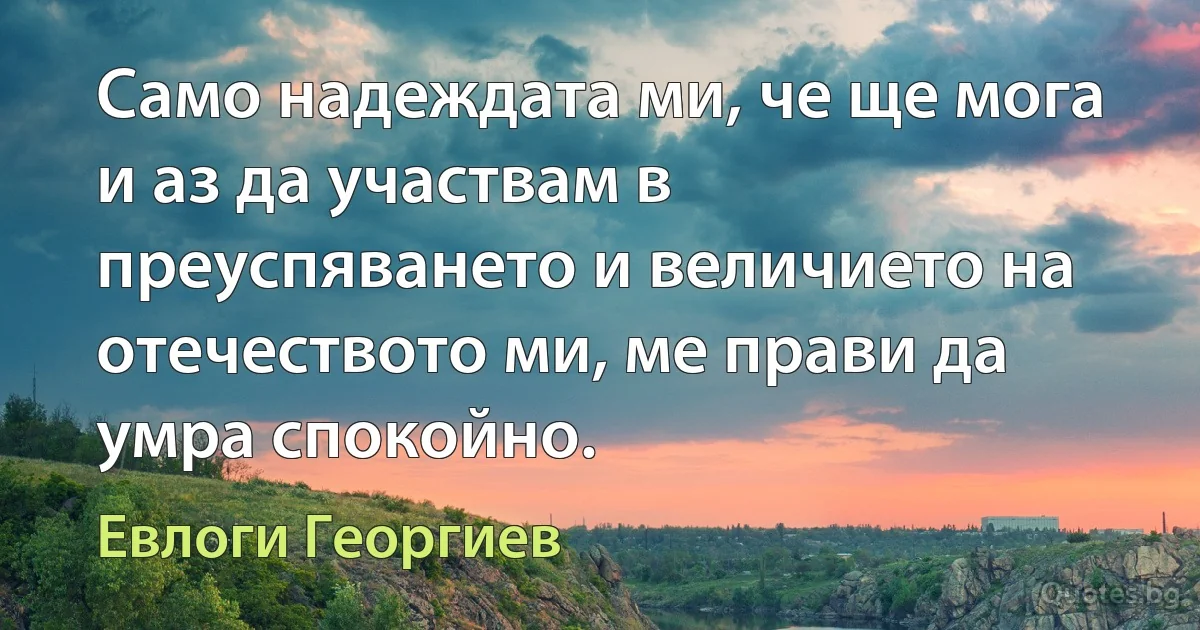 Само надеждата ми, че ще мога и аз да участвам в преуспяването и величието на отечеството ми, ме прави да умра спокойно. (Евлоги Георгиев)