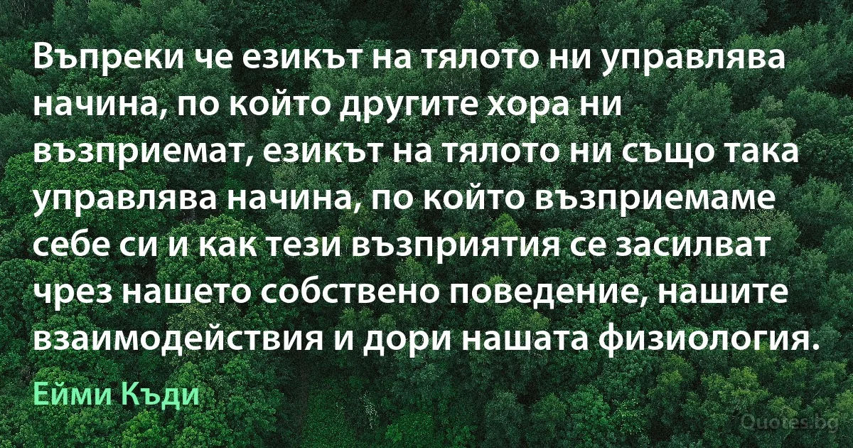 Въпреки че езикът на тялото ни управлява начина, по който другите хора ни възприемат, езикът на тялото ни също така управлява начина, по който възприемаме себе си и как тези възприятия се засилват чрез нашето собствено поведение, нашите взаимодействия и дори нашата физиология. (Ейми Къди)