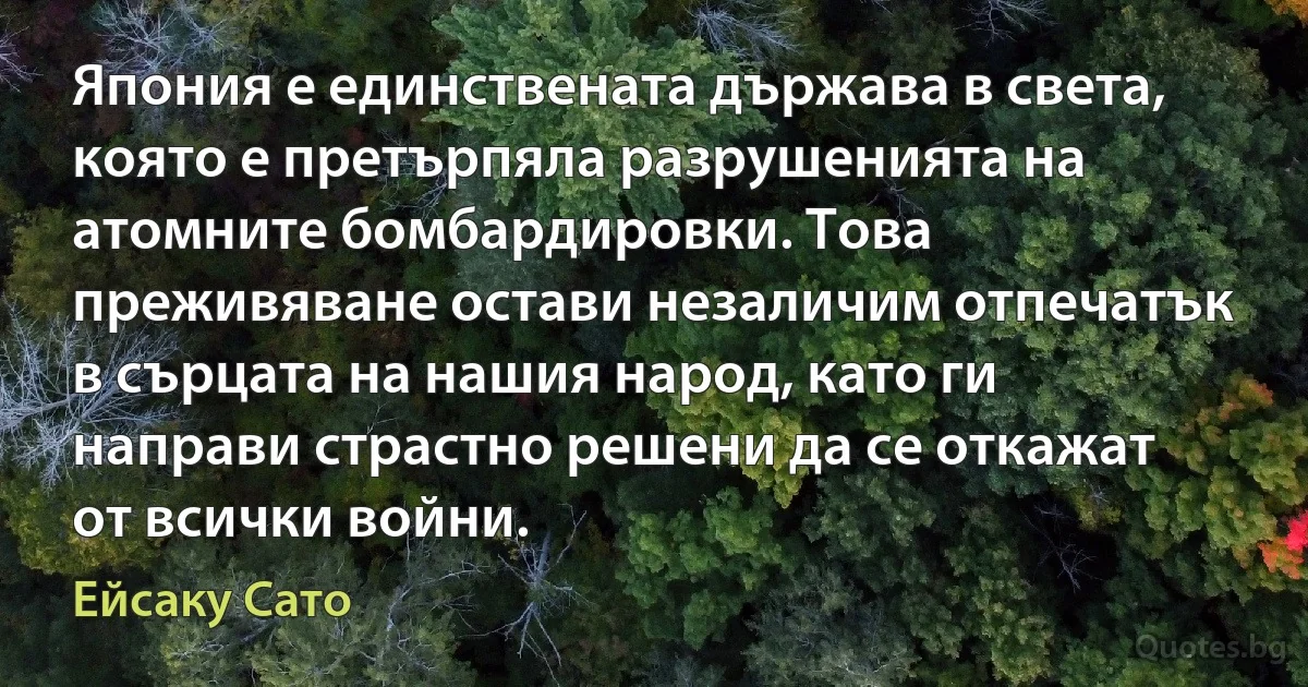 Япония е единствената държава в света, която е претърпяла разрушенията на атомните бомбардировки. Това преживяване остави незаличим отпечатък в сърцата на нашия народ, като ги направи страстно решени да се откажат от всички войни. (Ейсаку Сато)