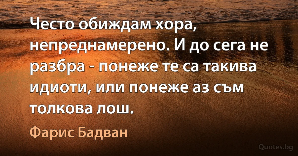 Често обиждам хора, непреднамерено. И до сега не разбра - понеже те са такива идиоти, или понеже аз съм толкова лош. (Фарис Бадван)