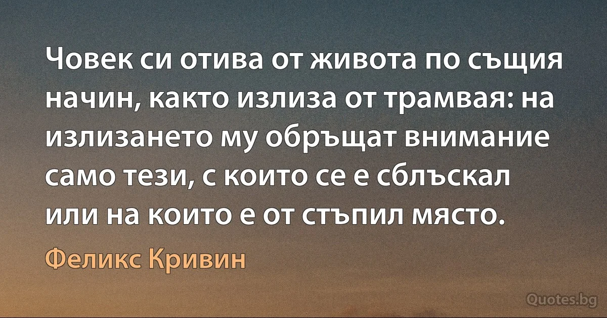 Човек си отива от живота по същия начин, както излиза от трамвая: на излизането му обръщат внимание само тези, с които се е сблъскал или на които е от стъпил място. (Феликс Кривин)