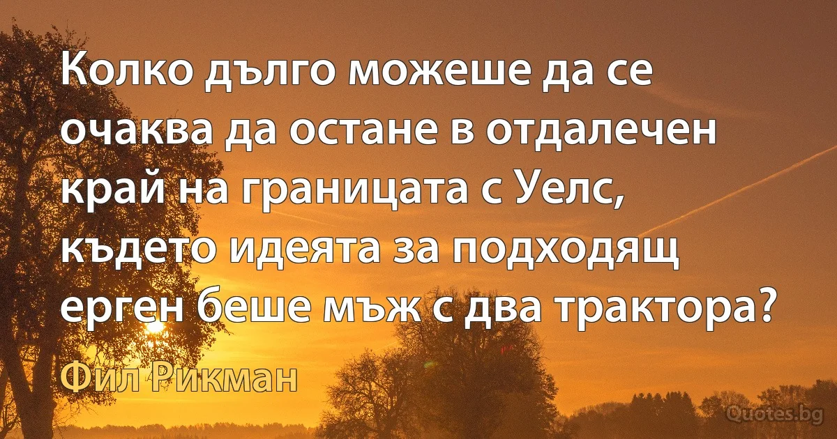 Колко дълго можеше да се очаква да остане в отдалечен край на границата с Уелс, където идеята за подходящ ерген беше мъж с два трактора? (Фил Рикман)