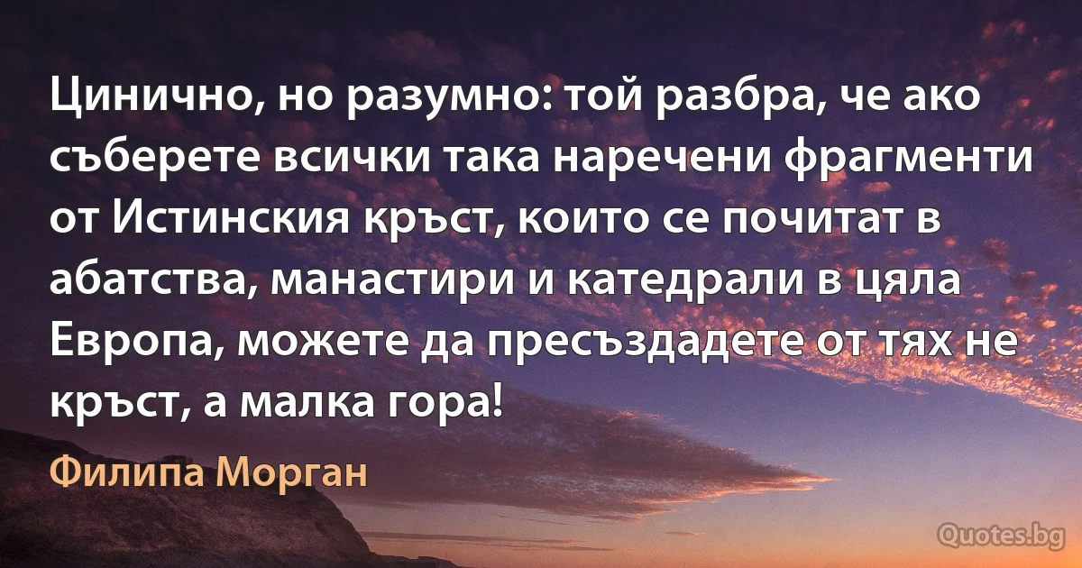 Цинично, но разумно: той разбра, че ако съберете всички така наречени фрагменти от Истинския кръст, които се почитат в абатства, манастири и катедрали в цяла Европа, можете да пресъздадете от тях не кръст, а малка гора! (Филипа Морган)