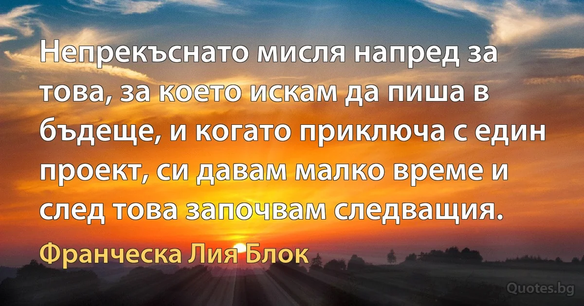 Непрекъснато мисля напред за това, за което искам да пиша в бъдеще, и когато приключа с един проект, си давам малко време и след това започвам следващия. (Франческа Лия Блок)