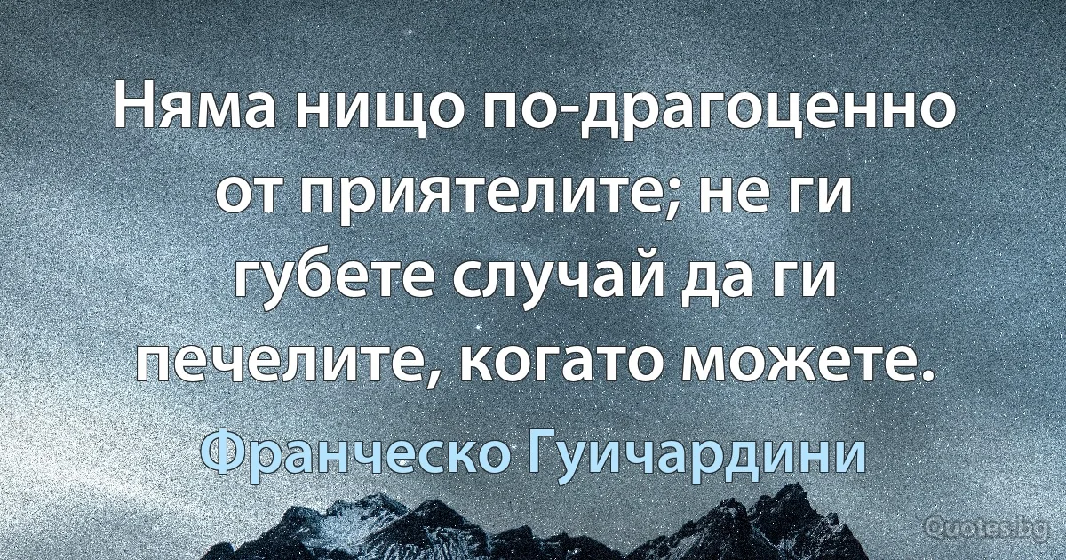 Няма нищо по-драгоценно от приятелите; не ги губете случай да ги печелите, когато можете. (Франческо Гуичардини)