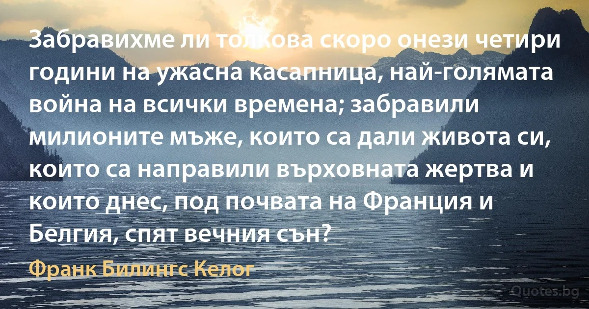 Забравихме ли толкова скоро онези четири години на ужасна касапница, най-голямата война на всички времена; забравили милионите мъже, които са дали живота си, които са направили върховната жертва и които днес, под почвата на Франция и Белгия, спят вечния сън? (Франк Билингс Келог)