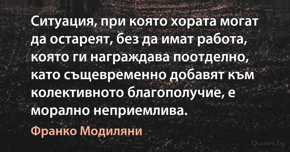 Ситуация, при която хората могат да остареят, без да имат работа, която ги награждава поотделно, като същевременно добавят към колективното благополучие, е морално неприемлива. (Франко Модиляни)