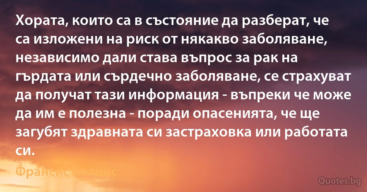 Хората, които са в състояние да разберат, че са изложени на риск от някакво заболяване, независимо дали става въпрос за рак на гърдата или сърдечно заболяване, се страхуват да получат тази информация - въпреки че може да им е полезна - поради опасенията, че ще загубят здравната си застраховка или работата си. (Франсис Колинс)