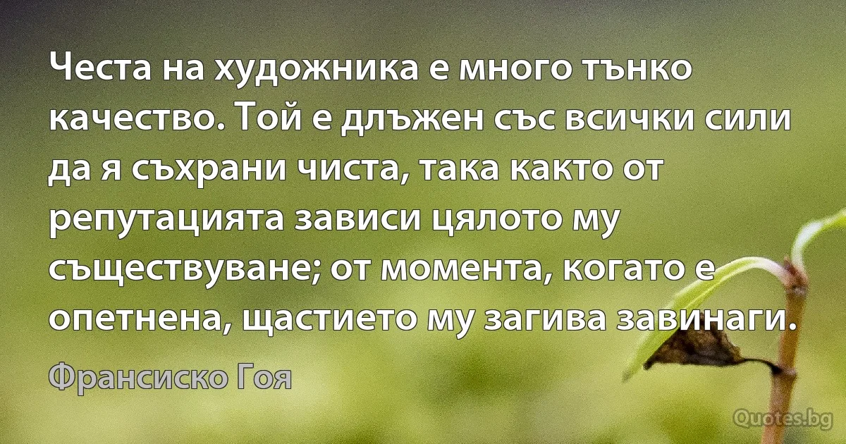 Честа на художника е много тънко качество. Той е длъжен със всички сили да я съхрани чиста, така както от репутацията зависи цялото му съществуване; от момента, когато е опетнена, щастието му загива завинаги. (Франсиско Гоя)