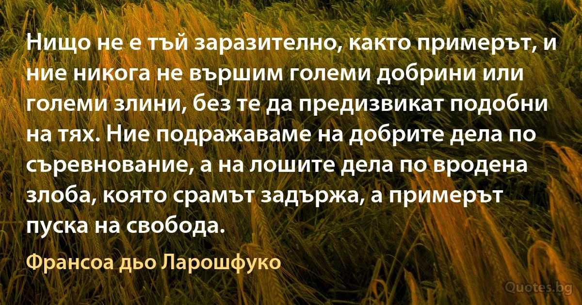 Нищо не е тъй заразително, както примерът, и ние никога не вършим големи добрини или големи злини, без те да предизвикат подобни на тях. Ние подражаваме на добрите дела по съревнование, а на лошите дела по вродена злоба, която срамът задържа, а примерът пуска на свобода. (Франсоа дьо Ларошфуко)