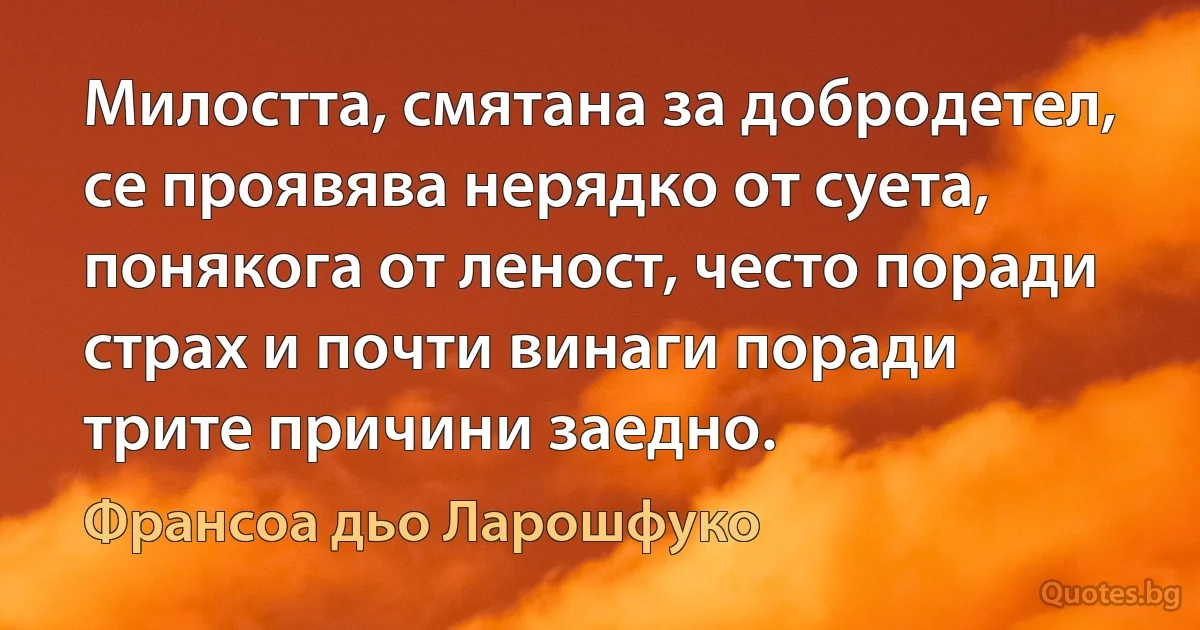 Милостта, смятана за добродетел, се проявява нерядко от суета, понякога от леност, често поради страх и почти винаги поради трите причини заедно. (Франсоа дьо Ларошфуко)