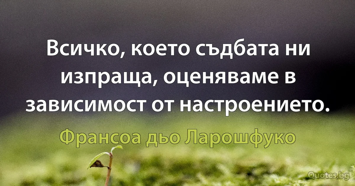 Всичко, което съдбата ни изпраща, оценяваме в зависимост от настроението. (Франсоа дьо Ларошфуко)