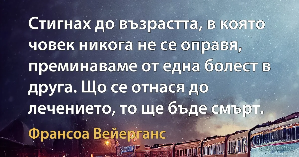 Стигнах до възрастта, в която човек никога не се оправя, преминаваме от една болест в друга. Що се отнася до лечението, то ще бъде смърт. (Франсоа Вейерганс)