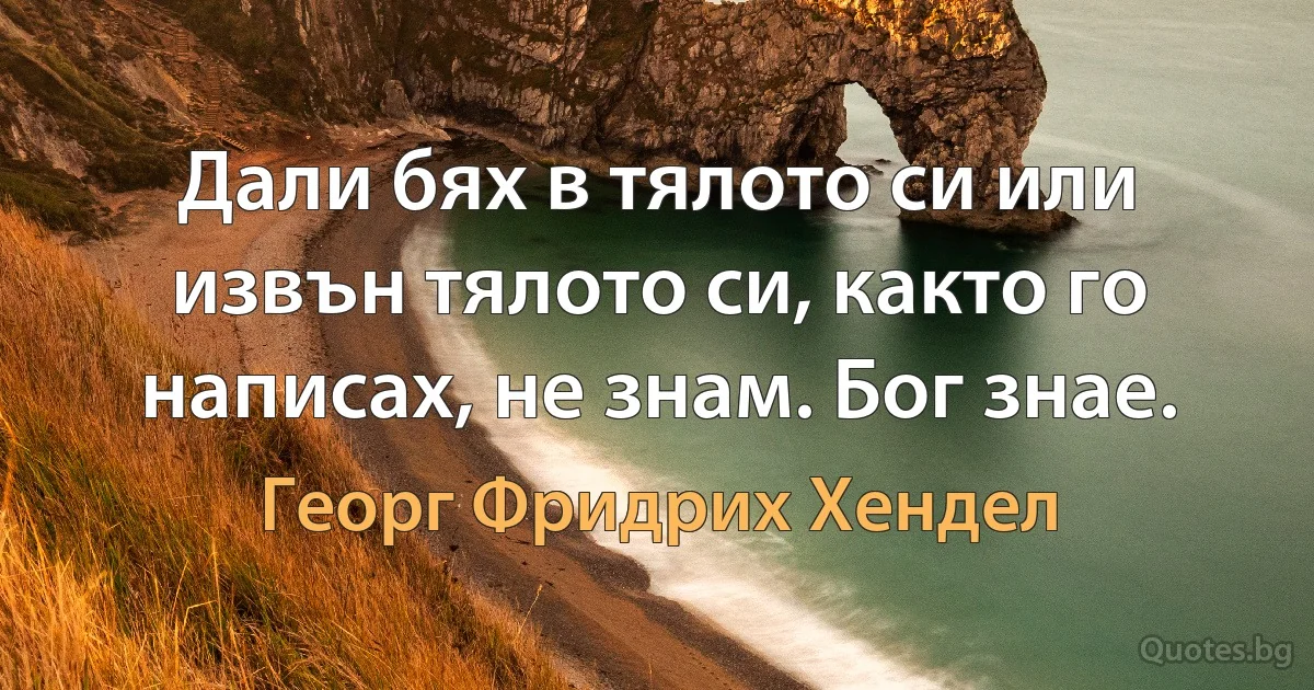 Дали бях в тялото си или извън тялото си, както го написах, не знам. Бог знае. (Георг Фридрих Хендел)