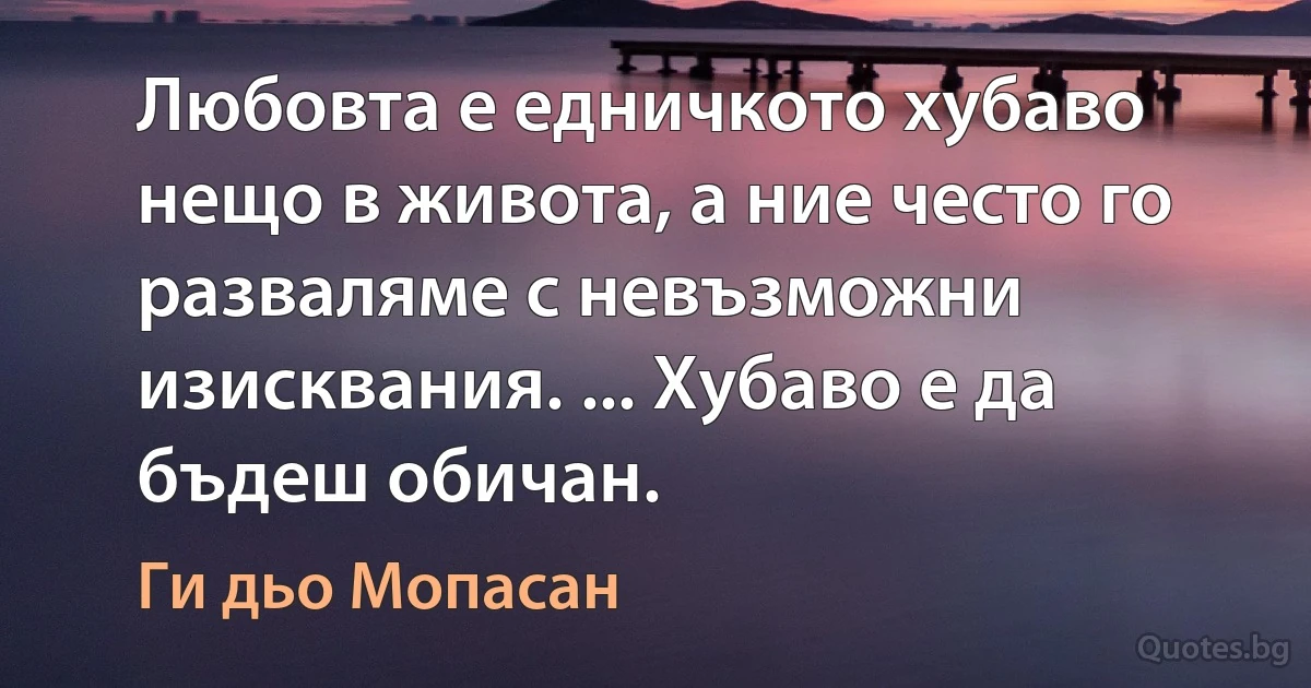 Любовта е едничкото хубаво нещо в живота, а ние често го разваляме с невъзможни изисквания. ... Хубаво е да бъдеш обичан. (Ги дьо Мопасан)