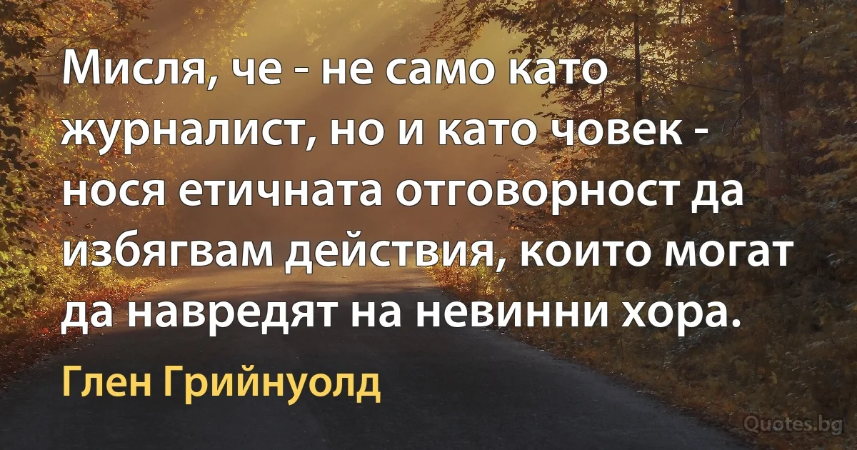 Мисля, че - не само като журналист, но и като човек - нося етичната отговорност да избягвам действия, които могат да навредят на невинни хора. (Глен Грийнуолд)