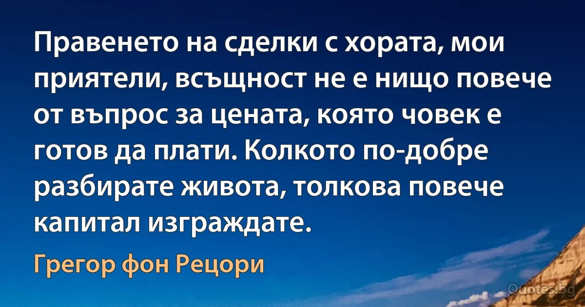 Правенето на сделки с хората, мои приятели, всъщност не е нищо повече от въпрос за цената, която човек е готов да плати. Колкото по-добре разбирате живота, толкова повече капитал изграждате. (Грегор фон Рецори)