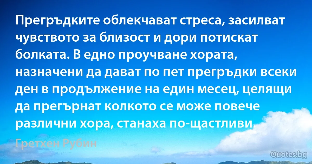 Прегръдките облекчават стреса, засилват чувството за близост и дори потискат болката. В едно проучване хората, назначени да дават по пет прегръдки всеки ден в продължение на един месец, целящи да прегърнат колкото се може повече различни хора, станаха по-щастливи. (Гретхен Рубин)