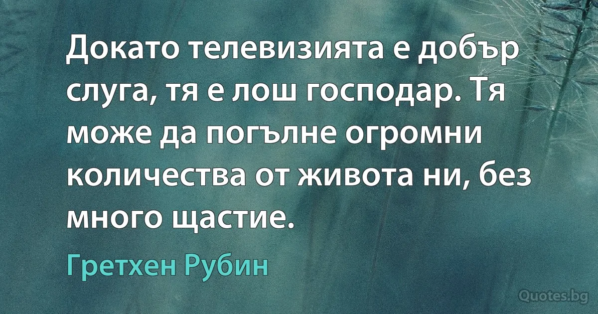 Докато телевизията е добър слуга, тя е лош господар. Тя може да погълне огромни количества от живота ни, без много щастие. (Гретхен Рубин)