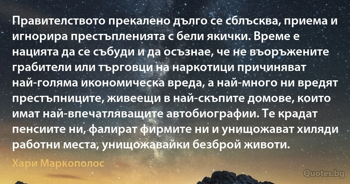 Правителството прекалено дълго се сблъсква, приема и игнорира престъпленията с бели якички. Време е нацията да се събуди и да осъзнае, че не въоръжените грабители или търговци на наркотици причиняват най-голяма икономическа вреда, а най-много ни вредят престъпниците, живеещи в най-скъпите домове, които имат най-впечатляващите автобиографии. Те крадат пенсиите ни, фалират фирмите ни и унищожават хиляди работни места, унищожавайки безброй животи. (Хари Маркополос)